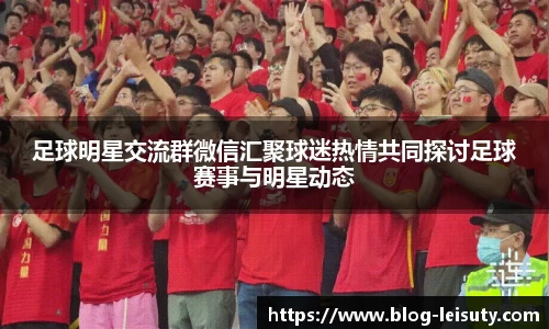 足球明星交流群微信汇聚球迷热情共同探讨足球赛事与明星动态