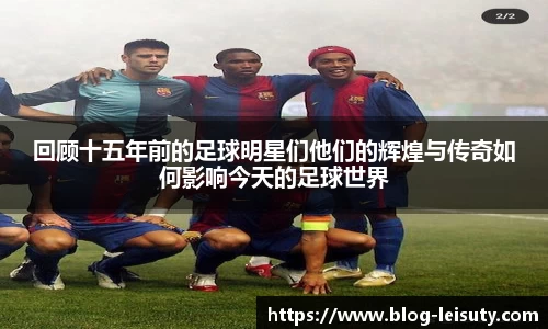回顾十五年前的足球明星们他们的辉煌与传奇如何影响今天的足球世界